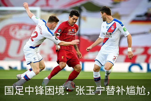 国足中锋困境：张玉宁替补尴尬，两位成都选手将成关键