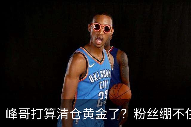峰哥打算清仓黄金了？粉丝绷不住了：我是你颜粉，你一键清仓肯定很帅