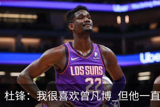 杜锋：我很喜欢曾凡博 但他一直受伤 表现好的几场比赛都是打广东