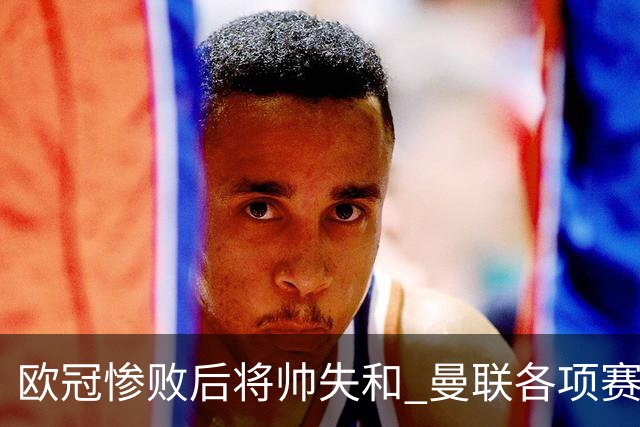 欧冠惨败后将帅失和 曼联各项赛事七场不胜深陷泥潭