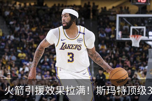 火箭引援效果拉满！斯玛特顶级3D还能组织，博格丹球商太高了！