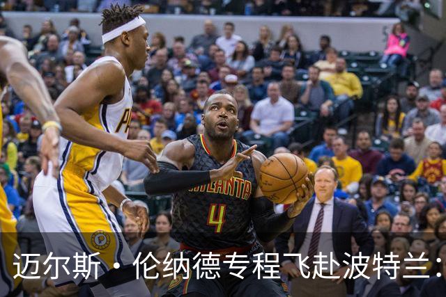 迈尔斯·伦纳德专程飞赴波特兰：好友利拉德回归首秀 我必须到场