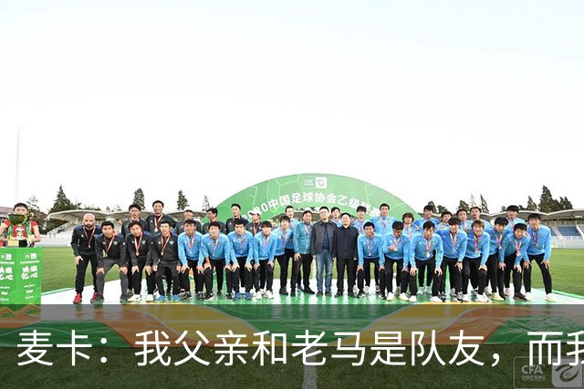 麦卡：我父亲和老马是队友，而我和梅西是队友，这疯狂又美妙