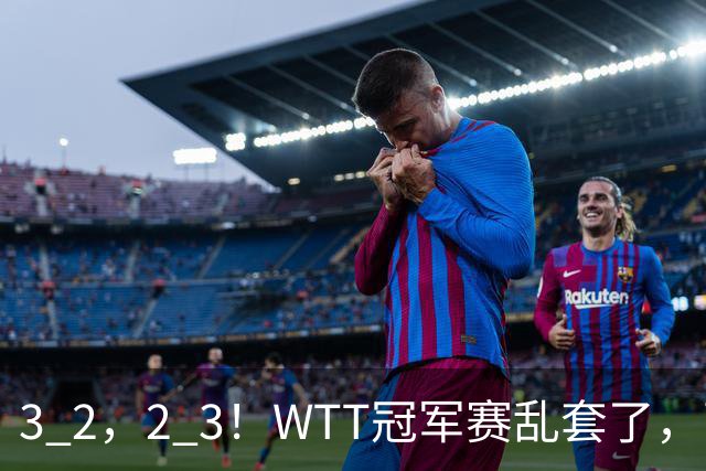 3 2，2 3！WTT冠军赛乱套了，两将大逆转，松岛辉空险些翻车，国乒连胜
