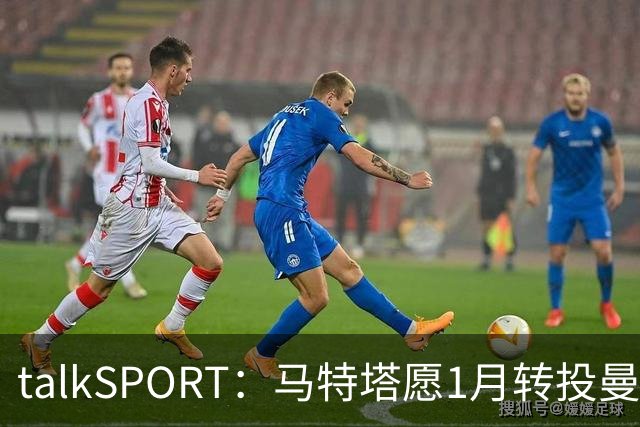 talkSPORT：马特塔愿1月转投曼联，水晶宫可能被迫赛季中期出售他